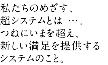 私たちのめざす、超システムとは…。つねにいまを超え、新しい満足を提供するシステムのこと。