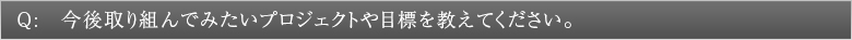 Q:今後取り組んでみたいプロジェクトや目標を教えてください。